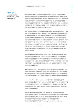 Maker Ed Korea
SUSTAINABILITY
주는 방법들에 대한 추가적인 제안이 나와있다.
메이커 교육은 관심을 받고, 학교 및 스페이스에 널리 통합되어 사용되므로, 그것의 가치와 학습
결과에 미치는 영향, 아이들에 대한 영향력은 어떠한지 중요한 질문으로 남아있다. 관련된 모든 이해
관계자들에게, 학생들이 만들기에 어떻게, 왜 참여하는 지를 보여주고 학생들의 학습을 정확히 파악해
보여 주는 것이 핵심이다. 특정 메이커 교육 프로그램을 평가하건, 더 보편적으로 만들기를 통한 교육
평가를 위한 방법을 추구하건 이러한 작업을 위해 입증하기 위한 기본적인 연구들은 급속히 증가하고
있다. 학습에 대한 연구 기록들은 당신의 공간을 유지하기 위해 필요한 지원을 확보하는데 도움이 될
강력한 증거로 사용될 수 있는 질적, 양적 데이터를 양산하였다.
Maker Ed의 오픈 포트폴리오 프로젝트(Open Portfolio Project(OPP))는 포트폴리오 생성, 숙고, 공유,
평가, 그리고 메이커들을 위해 열려있고, 분권화 되고, 분산된 평생 포트폴리오 시스템을 만들기 위한
기술 솔루션을 위한 사례 공통 집합을 발전시키는 것을 추구한다. 학생 중심의 기록화 작업에 주로
집중한다면, 프로젝트는 학생들의 학습과 능력, 특히 메이킹을 하는 동안 그들이 맞닥뜨릴 절차의
증거로써, 제공하기 위한 포트폴리오 관련 사례들을 만들 수 있다. 포트폴리오는 관리자, 교사, 그리고
다른 이들이 평가의 대안 수단으로 사용할 수 있다. 메이커 에드(Maker Ed)의 프로그램 디렉터인
스테파니 장(Stephanie Chang)은 “포트폴리오는 시험 점수나 성적으로는 알 수 없는 아이들의 역량,
관심, 사고, 의견을 보여준다”라고 언급한다. 오픈 폴트폴리오 프로젝트 연구 요약 시리즈(Open
Portfolio Project Research Brief Series)’는 현장 연구와 설문조사를 통해 실질적인 결과물, 테마,
이야기들을 공유한다.
당신이 희망했던 학습 결과물은 유일무이하고 당신의 스페이스 목표에 직접적으로 연결될 것이다.
기록과 평가는 이러한 목표와 성과를 가시적으로 만드는데 도움을 줄 것이다. 기존의 많은 툴킷과
혁신적인 조사 방법론 들은 당신이 어떻게, 무엇을 가장 관심 있게 추적하고자 하는지 결정하는데
도움이 될 것이다. 어떤 스페이스 메이커들은 주제 콘텐츠에 주목하고, 또 다른 이 들은 학생들의 참여,
관심, 의미 만들기, 학습과 개발에 본질적 요소인 소프트 스킬을 측정해 보려고 할 것이다. 여기에
그것들의 표본 추출을 열거한다.
Exploratorium (샌프란시스코 과학관)과 협업 하는 연구원, 전문가 팀은 팅커링(Tinkering) 활 동을
수행하는 학습자들의 비디오를 분석하였다. 이러한 비디오 자료로 “팅커링 사례 도서관” (Tinkering
Library of Exemplars)의 결과물을 만들었는데, 이는 100건 이상의 비디오 자료를 분류하여, 학습과
촉진 요소를 상세히 분석할 수 있도록 하였다. 그것들은 더 넓은 영역에서의 활용과 피드백을 환영한다.
Lawrence Hall of Science의 ‘Learning Activation Lab ’은 아이들의 관심이 끊임없는 참여로
이어지는 것과 관련한 활성화의 측정에 집중함으로써, 과학과 미술 분야의 학습 활동에 대한 데이터를
모으고 있다. 그들은 스페이스에서 무료로 시험해 볼 수 있는 도구 세트(설문, 인터뷰, 관찰 기록등)
를 개발하였다. 이에 덧붙여 ‘Making the Future: Promising Evidence of Influence ’ 보고서는 평가
지침서로 논리 모델을 포함한다.
Agency by Design는 메이커 중심의 학습 경험에 대한 전망, 교습, 교수법을 조사하는 Project
Zero의 다년간의 연구 계획이다. 이는 ‘Maker-Centered Learning and the Development of Self’라는
제목의 보고서를 포함하는데, 이 보고서에서는 메이커의 권한 부여에 대한 정의를 설명하고 메이커
기반 학습 경험의 디자인 (그리고 평가 / 관찰)을 있게 해준 개념의 틀을 소개한다.
피츠버그 어린이 박물관에 의해 작성된 “The Learning Practice of Making: An Evolving
평가와 성과
Assessment,
Evaluation, and
Outcomes
 