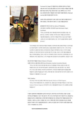 YOUTH MAKERSPACE PLAYBOOK
62 Framework for Design”은 박물관이라는 환경에서 일어나는 학습과
만들기에 사례 기반 접근을 접목한 보고서이다. 확인된 사례들은 만들기를
통한 학습자 참여는 학습 과정으로 볼 수 있는 명백하고, 보고 가치가
있는 증거를 제시한다. 박물관은 또한 다양한 자료를 제공하는 ‘Making 
Learning’ 웹사이트를 운영하기도 한다.
실제의 컨텍스트를 제공하기 위해 그들의 프로그램의 성과를 평가하기
위해 사용하는 3개의 메이커스페이스 시스템 사례를 살펴보자.
필라델피아의 무료 도서관 Free Library of Philadelphia
사라 윈쵸키, 프로젝트 코디네이터 Sarah Winchowky, Project
Coordinator
“우리는 곳곳에 매일 서명 기록부를 준비하여 참석자들의 이름, 나이,
참여시간, 프로젝트, 이외에도 추가적인 정보 기록을 남기도록 한다.
이를 통해 재방문하는 참가자의 기록을 파악하고 있는데, 참가자들이
스페이스와 프로그램에 전념하는 것은 우리가 성공을 측정하는 중요한
방식이다.”
“모든 멘토들은 또한 다양한 참석자들과 작업했던 프로젝트에 대해 경과를 추적할 수 있도록 월간
보고서를 작성한다. 프로젝트 완료와 공유는 성공을 측정하는 방법이기도 하다. 그러나 우리는
프로젝트가 도중에 어딘가에서 포기되었더라도 학습은 이루어졌다고 믿는다. 우리가 성공을
측정하는 또 다른 방식은 참석자가 공간에 대한 주인 의식을 느꼈는지, 다른 이들과 활동을 잘
했는지 여부에 집중하는 것이다. 어떤 이가 우리에게 다가와서, 아이디어나 프로젝트를 신이 나서
제안할 때, 우리는 탐험, 창조성, 그리고 학습을 위한 공간을 만드는데 성공했다는 것을 알 수 있다.
휴스톤 어린이 박물관 Children’s Museum of Houston
브렌트 리차드슨, 발명 대회 교육자 Brent Richardson, Invention Convention Educator
“우리는 프로그램 디자인과 평가를 위해 성과 논리 모델링을 국가에서 처음으로 포함 시킨
박물관으로써, 성과 기반 평가에 전념한다. 참여에 대한 성과는 매년 평가한다. 이는 새로운
전시 구성 요소를 사용하는 부모와의 인터뷰로부터 스마트폰과 태블렛 컴퓨터의 활용을 통해
박물관이나 집에서 학습을 늘리기 위한 노력에 대한 제3 기관의 평가에 이르기까지 다양한 도구가
적용됩니다. (예를 들어 21-tech.org)”
긱버스 Geekbus
마크 바넷, STEM 프로그램의 디렉터 Mark Barnett, Director of STEM Programs
“우리는 우리의 학생에 대한 나이, 사회경제 수준, 성별과 같은 데이터를 추적합니다. 또한 우리는
Society of Women Engineers 연구로부터 나온 도구를 활용하여 관심사, 자가 신원확인, 참여를
측정합니다.”
이 챕터나 플레이북 전체를 통해서 살펴 본 바와 같이, 전체 커뮤니티(지역사회)는 만들기 공간을
유지하는데 역할을 할 수 있다. 직원, 봉사자, 가족 그리고 어린 학습자 모두가 협조적 이고, 영감을 주는
환경을 조성하고, 문화를 만들고, 관계와 협력 관계를 형성 하는 데에 필수적인 역할을 담당할 것이다.
번성하는 스페이스는 파트너, 사람들, 자금 그리고 기록에 대한 전략의 다양성을 보이는데, 목표를
달성하기 위해 이 모두가 힘을 합해 움직인다. 스페이스의 강점은 결국 각 개인의 다양한 경험과 관점
그리고 차이점에서 오는 것이다.
사진 : 디아이와이 걸즈(DIY Girls)
 