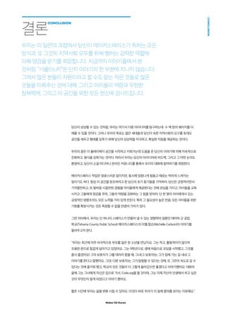 Maker Ed Korea
CONCLUSION
당신이 상상할 수 있는 것처럼, 우리는 여기서 다룬 아이디어를 탐구하는데 수 백 장의 페이지를 더
채울 수 있을 것이다. 그러나 우리의 목표는 젊은 세대들과 당신이 속한 지역사회의 요구를 토대도
공간을 세우고 형태를 갖추기 위해 당신의 상상력을 자극하고, 확실한 지침을 제공하는 것이다.
우리의 꿈은 이 플레이북이 공간을 시작하고 키워가는데 도움을 준 당신의 이야기에 의해 지속적으로
진화하고, 형식을 갖춰가는 것이다. 따라서 우리는 당신의 아이디어와 피드백, 그리고 그 어떤 논의도
환영하고, 당신이 소셜 미디어나 온라인 커뮤니티를 통해서 우리의 대화에 참여하기를 희망한다.
메이커스페이스 작업은 영광스러운 일이지만, 동시에 엄청나게 힘들고 때로는 벅차게 느껴지는
일이기도 하다. 항상 이 공간을 창조하려고 한 당신의 초기 동기들을 기억하라. 당신은 긍정적이면서
기억할만하고, 또 탈바꿈 시킬만한 경험을 아이들에게 제공한다는 것에 관심을 가지고, 아이들을 교육
시키고 그들에게 영감을 주며, 그들의 역량을 강화하는 그 힘을 믿어라. 단 한 명의 아이에게서 오는
긍정적인 영향조차도 모든 노력을 가치 있게 만든다. 특히 그 필요성이 높은 만큼, 모든 아이들을 위한
기회를 확장시키는 것은 측정할 수 없을 만큼의 가치가 있다.
그런 의미에서, 우리는 단 하나의 스페이스가 만들어 낼 수 있는 영향력의 일환인 테마하 군 공립
학교(Tehama County Public School) 메이커스페이스의 미첼 칼슨(Michelle Carlson)의 이야기를
들려주고자 한다.
“우리는 최근에 아주 비극적으로 부모를 잃은 한 소년을 만났지요. 그는 작고, 활동적이지 않으며
조용한 편으로 힘겹게 살아가고 있었어요. 그는 9학년으로, 생애 처음으로 코딩을 시작했고, 그것을
몹시 즐겼어요! 그의 보호자가 그를 데리러 왔을 때, 그녀(그 보호자)는 그가 집에 가는 길 내내 그
이야기를 한다고 말했어요. 그(또 다른 보호자)는 그가 탐험할 수 있다는 것에, 또 그만의 속도로 갈 수
있다는 것에 즐거워 했고, 학교의 모든 것들이 다 그렇게 돌아갔으면 좋겠다고 이야기했어요. 대화의
끝에 그는 그녀에게 자신은 집으로 가서, Code.org을 할 것이며, 그는 이제 자신의 인생에서 하고 싶은
것이 무엇인지 알게 되었다고 이야기 했어요.
짧은 시간에 우리는 삶을 변화 시킬 수 있어요. 이것이 바로 우리가 이 일에 열의를 보이는 이유예요.”
결론
CONCLUSION
우리는 이 일련의 과정에서 당신이 메이커스페이스가 취하는 모든
방식과, 또 그것이 지역사회 모두를 위해 행하는 강력한 역할에
의해 영감을 받기를 희망합니다. 지금까지 이야기들에서 본
것처럼, “사물(Stuff)”은 단지 이야기의 한 부분에 지나지 않습니다.
그래서 많은 분들이 자원이라고 할 수도 없는 작은 것들로 많은
것들을 이뤄주신 것에 대해, 그리고 아이들의 역량과 무한한
잠재력에, 그리고 이 공간을 위한 모든 헌신에 감사드립니다.
 