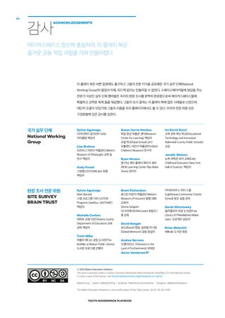 YOUTH MAKERSPACE PLAYBOOK
64
국가 실무 단체
National Working
Group
현장 조사 전문 위원
SITE SURVEY
BRAIN TRUST
이 플레이 북은 바쁜 일정에도 불구하고 그들의 전문 지식을 공유해준 국가 실무 단체(National
Working Group)의 열정과 지혜, 피드백 없이는 만들어질 수 없었다. 스페이스메이커들에 영감을 주는
전문가 이상인 실무 단체 멤버들은 우리의 현장 조사를 완벽히 완료함으로써 메이커스페이스들에
특별하고 강력한 체계 들을 제공했다. 그들의 조사 결과는 이 플레이 북에 많은 사례들로 쓰였으며,
대단히 도움이 되었기에 그들의 이름을 우리 홈페이지에서도 볼 수 있다. 우리의 전문 위원 모든
구성원들에 깊은 감사를 표한다.
감사
ACKNOWLEDGEMENTS
메이커스페이스 정신에 충실하여, 이 플레이 북은
즐거운 공동 작업 과정을 거쳐 만들어졌다.
Sylvia Aguinaga
다아이와이 걸즈(DIY Girls)
커리큘럼 책임자
Lisa Brahms
피츠버그 어린이 박물관(Children’s
Museum of Pittsburgh) 교육 및
연구 책임자
Andy Forest
스팀랩스(STEAMLabs) 최종
책임자
Susan Harris Mackay
학습 중심 박물관 센터(Museum
Center for Learning) 책임자
오팔 학교(Opal School) 교사
포틀랜드 어린이 박물관(Portland
Children’s Museum) 연구자
Ryan Moreno
렘 러닝 센터 플레이 메이크 쉐어
(REM Learning Center Play Make
Share) 관리자
Ira David Socol
교육 공학 혁신 학교(Educational
Technology and Innovation
Ablemarle County Public Schools)
교감
Janella Watson
뉴욕 과학관 유아 교육(Early
Childhood Education New York
Hall of Science) 책임자
Sylvia Aguinaga
Mark Barnett
스템 프로그램 긱부스(STEM
Programs Geekbus, SASTEMIC)
책임자
Michelle Carlson
테하마 교육기관(Tehama County
Department of Education) 교육
공학 책임자
Trent Miller
버블러 매디슨 공립 도서관(The
Bubbler at Maison Public Library)
도서관 프로그램 진행자
Brent Richardson
휴스턴 어린이 박물관(Children’s
Museum of Houston) 발명 대회
교육자
Donna Sangwin
리크리에이트(ReCreate) 창립자 /
총 감독
David Sengeh
보드(Board) 회장, 글로벌 미니멈
(Global Minimum) 공동 창설자
Andrea Serrano
오엘이(OLE, Orfanizers in the
Land of Enchantment) 부회장
Aaron Vanderwerff
라이트하우스 차터 스쿨
(Lighthouse Community Charter
School) 창조 실험 감독
Sarah Winchowky
필라델피아 무료 도서관(Free
Library of Philadelphia) Maker
Jawn 프로젝트 담당자
Brian Wolovich
Millvale 도서관 회장
© 2015 Maker Education Initiative
This work is licensed under a Creative Commons Attribution-NonCommercial-ShareAlike 4.0 International License.
To view a copy of this license, visit http://creativecommons.org/licenses/by-nc-sa/4.0/.
MakerEd.org  l  twitter: @MakerEdOrg  l  facebook: /MakerEducationinitiative  l  instagram: @MakerEdinitiative
The Maker Education Initiative is a non-profit project of the Tides Center, Tax ID: 94-321-3100
 