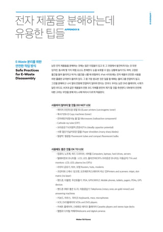 Maker Ed Korea
APPENDIXB
전자 제품을 분해하는데
유용한 팁들
APPENDIX B
낡은 전자 제품들을 분해하는 것에는 많은 이점들이 있고 또 그 과정에서 발견하게 되는 것 또한
있지만, 동시에 몇 가지 위험 요소도 존재한다. 눈을 보호할 수 없는 상황에 놓이기도 하며, 고정된
물건을 들어 올리려고 하거나 물건을 나를 때 위험하다. iFixit 사이트에는 전자 제품의 안전한 사용을
위한 훌륭한 요약본이 올려져 있다. 그 중 가장 중요한 것은 일을 할 때에는 플러그를 연결하지 않고,
그것을 분해하고 나서 절대 전원에 연결하지 않아야 한다는 것이다. 우리는 낡은 DVD 플레이어, 시계가
달린 라디오, VCR과 같은 제품들의 전원 코드 자체를 완전히 제거 할 것을 추천한다. 대부분의 안전에
대한 고려는 무엇을 분해 하느냐에 따라서 다르게 적용된다.
사용하지 말아야 할 것들 DO NOT USE
•레이저 프린트(암 유발 토너)Laser printers (carcinogenic toner)
•복사기(토너) Copy machines (toner)
•전자레인지(방사능 물 질) Microwaves (radioactive component)
•Cathode ray tube (CRT)
•브라운관 TV(치명적 콘덴서)TVs (deadly capacitor potential)
•서류 절단기(날카로운 칼들) Paper shredders (many sharp blades)
•형광막 형광등 Fluorescent tubes and compact fluorescent bulbs
사용해도 좋은 것들 OK TO USE
•컴퓨터, 노트북, 하드 드라이브, 서버들 Computers, laptops, hard drives, servers
•텔레비젼과 모니터들 : LCD, LED, 플라즈마(CRTs 브라운관 모니터는 이용금지) TVs and
monitors: LCD, LED, plasma (no CRTs)
•라우터 공유기, 허브, 모뎀 Routers, hubs, modems
•프린터와 스캐너 :잉크젯, 도트매트릭스(레이저 아닌 것)Printers and scanners: inkjet, dot-
matrix (no laser)
•핸드폰, 타블렛, 무선호출기. PDA, GPS디바이스 Mobile phones, tablets, pagers, PDAs, GPS
devices
•핸드폰 (매우 좋은 도구), 자동응답기 Telephones (rotary ones are gold mines!) and
answering machines
•키보드, 마우스, 마이크 Keyboards, mice, microphones
•VCR, DVD플레이어 VCRs and DVD players
•카세트 플레이어, 스테레오 테이프 플레이어 Cassette players and stereo tape decks
•웹캠과 디지털 카메라Webcams and digital cameras
E-Waste 분리를 위한
안전한 작업 방식
Safe Practices
for E-Waste
Disassembly
 