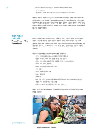 YOUTH MAKERSPACE PLAYBOOK
68 •배터리로 움직이는 아이들 장난감 Battery-powered children’s toys
•스캐너 Scanners
•위 아이템 중 기계적 불량 현상 Loose components from any items above
분해하는 것은 가동 소자들(moving elements)을 포함해서 매우 유용할 부분들을 많이 만들어낸다.
낡은 프린터기가 특히 그러하며, VCR, 테이프 플레이어, 예전 CD나 DVD 플레이어와 같은 기기들도
마찬가지이다. 현대 장비들은 큰 나사 대신 가려진 탭들과 접착제의 사용으로 분해하기 어려워 보이는
만큼 계속 흥미와 도전들을 자극한다. 이 장비들은 안전한 나사들을 사용하거나 아예 나사를 사용하지
않는다는 것을 알아야 한다.
다양한 종류의 장비 없이 스크루드라이버만 이용해서도 분해가 가능하다. 정확한 사이즈와 정확한
모양의 드라이버를 제공하는 것은 효과적으로 분해하기 위해 중요하며, 마모 된 나사는 되도록
사용하지 말아야 한다. 가장 중요한 것은 알맞은 장비가 가장 안전한 장비라는 사실이다. 한 예로, 어린
제작자들이 맞지 않는 스크루드라이버를 쓰느라 애쓰는 행위는 안전 하지 않은 지렛대에 의존하는
것과 같다.
다음 리스트는 분해에 성공하기 위해 준비하면 좋을 장비들이다.
•스크루 드라이버(필립사와 torx사이를 포함한 다양한 종류의)
•안전한 스크루드 라이버 세트, 평범한 나사들, 작은 전자기기
•자성이 있는 그릇(나사들과 작은 쇠 부품들을 가만히 두는데 효과적이다)
•와이어 커터, 와이어 스트리퍼
•SAE의 너트드라이버와 미터 사이즈 클립
•리드 와 전지
•모터를 테스트하기 위한 쇠톱
•바늘코 플라이어
•멍키렌치
•망치, 다른 모든 방법이 실패했 을 때를 위해( 종종 분해하기 위해선 부숴야 할 때가 있다)
•회전날 커터, 손에 잡기 쉬운 작은 드레멜
•진공청소기(낡은 전자제품은 안에 먼지가 많이 쌓여있다.)
즐겨라, 그리고 무언가를 만들 때에는 그것을 분해하는 것에서 시작할 수 있다는 사실을 기억해라.
분해를 시작하라!
분리에 사용되는
인기 도구들
Tools: Stars of the
Take-Apart
사진 : 디아이와이 걸즈(DIY Girls)
 