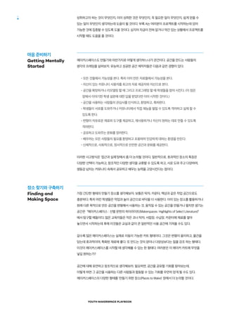 YOUTH MAKERSPACE PLAYBOOK
6 성취하고자 하는 것이 무엇인지, 이미 성취한 것은 무엇인지, 꼭 필요한 일이 무엇인지, 쉽게 얻을 수
있는 일이 무엇인지 생각하는데 도움이 될 것이다. 부록 A는 여러분이 프로젝트를 시작하는데 있어
가능한 것에 집중할 수 있도록 도울 것이다. 심지어 자금이 전혀 없거나 약간 있는 상황에서 프로젝트를
시작할 때도 도움을 줄 것이다.
메이커스페이스도 만들기와 마찬가지로 어떻게 생각하느냐가 관건이다. 공간을 만드는 사람들의
생각의 프레임을 살펴보자. 유능하고 성공한 공간 제작자들은 다음과 같은 경향이 있다.
•모든 것들에서 가능성을 본다. 특히 이미 만든 자료들에서 가능성을 본다.
•자신이 있는 커뮤니티 사용자를 최고의 자료 제공자와 자산으로 본다.
•공간을 확장하거나 리모델링 할 때 그리고 프로그래밍 할 때 학생들을 참여 시킨다. (이 점은
앞에서 이야기한 학생 설문에 대한 답을 받았다면 이미 시작한 것이다.)
•공간을 사용하는 사람들의 관심사를 인식하고, 환영하고, 축하한다.
•학생들이 서로를 도와주거나 커뮤니티에서 직접 재능을 펼칠 수 있도록 격려하고 실제 할 수
있도록 한다.
•변형이 자유로운 재료와 도구를 제공하고, 재사용하거나 자신이 원하는 데로 만들 수 있도록
격려한다.
•공유하고 도와주는 문화를 장려한다.
•배우려는 모든 사람들의 필요를 환영하고 포용하며 민감하게 대하는 환경을 만든다.
•신체적으로, 사회적으로, 정서적으로 안전한 공간과 문화를 제공한다.
이러한 사고방식은 '접근과 실제'장에서 좀 더 논의될 것이다. 일반적으로, 효과적인 장소의 특징은
다양한 선택이 가능하고, 창조적인 다양한 생각을 교류할 수 있도록 하고, 서로 도와 주고 다양하며,
생동감 넘치는 커뮤니티 속에서 공유하고 배우는 능력을 고양시킨다는 점이다.
가장 간단한 형태의 만들기 장소를 생각해보자. 보통은 탁자, 카운터, 책상과 같은 작업 공간으로도
충분하다. 특히 어린 학생들은 작업과 놀이 공간으로 바닥을 더 사용한다. 이미 있는 장소를 활용하거나
원래 다른 목적으로 만든 공간을 변형해서 사용하는 것, 움직일 수 있는 공간을 만들거나 펼치면 생기는
공간은 “메이커스페이스 : 선별 문헌의 하이라이트(Makerspaces: Highlights of Select Literature)”
에서 탐구할 예들이다. 많은 교육자들은 작은 코너 탁자, 서랍장, 수납장, 카운터에 재료를 쌓아
놓으면서 시작하는데 후에 이것들은 교실과 같이 큰 일반적인 사용 공간에 가져올 수도 있다.
갈수록 많은 메이커스페이스는 실제로 이동이 가능한 카트 형태이다. 그것은 변형이 용이하고, 물건을
담는데 효과적이며, 특화된 재료에 좋다. 또 만드는 것의 양이나 다양성보다는 질을 강조 하는 형태다.
이것이 메이커스페이스를 시작할 때 생각해볼 수 있는 한 형태다. 여러분은 이 메이커 카트에 무엇을
넣길 원하는가?
공간에 대해 유연하고 창조적으로 생각해보라. 필요하면, 공간을 공유할 기회를 찾아보는데,
이렇게 하면 그 공간을 사용하는 다른 사람들과 협동할 수 있는 기회를 우연히 얻게 될 수도 있다.
메이커스페이스의 다양한 형태를 '만들기 위한 장소(Places to Make)' 장에서 더 논의할 것이다. 
마음 준비하기
Getting Mentally
Started
장소 찾기와 구축하기
Finding and
Making Space
 
