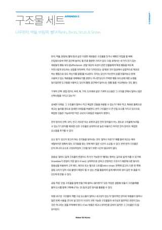 Maker Ed Korea
APPENDIXC
구조물 세트
APPENDIX C
판자, 벽돌, 받침대, 빨대 등과 같은 다양한 재료들은 구조물을 짓거나 재확인 작업을 할 때에
진입점으로써 어떤 공간에 놓아도 될 만큼 충분한 가치가 있다. 다음 표에서는 네 가지 인기 있는
재료들의 행동 유도성[affordances: 관찰 대상의 속성이 관련 인물들에게 특정 행동을 하도록
자연스럽게 유도하는 성질을 의미하며, 주로 디자인(또는 설계)된 것이 일상에서 실질적으로 목표로
하는 행동으로 유도 하는지를 말함]을 비교한다. 우리는 당신이 자신만의 표를 만들어보고 현재
사용하고 있는 재료들을 대체해보기를 권한다. 아니면 당신이 주목한 행동 유도성에 대한 논쟁을
일으킬만한 도구들을 사용하고, 당신의 활동 공간에서 일어나는 정황 들을 비교해보는 것도 좋다.
기계적 선택: 경첩 (힌지), 바퀴, 축, 기어, 도르래와 같은 기계적 요소들은 그 구조물 안에서 얼마나 많은
선택사항을 가지고 있는가?
섬세한 디테일: 그 구조물이 얼마나 작고 복잡한 것들을 허용할 수 있는가? 매우 작고, 특화된 블록으로
레고는 놀라울 정도로 섬세한 디테일을 허용한다. 판자 구조물은 더 큰 단일 요소를 가지고 있으므로,
복잡한 것들은 가능하지만 작은 규모의 디테일은 허용하지 못한다.
전자 장치의 선택: 모터, 전구, 리모콘 또는 로봇과 같은 전자 장치들이 어느 정도로 구조물에 녹아들
수 있는가? (판자를 제외한) 모든 구조물은 상대적으로 높은 비용이긴 하지만 전자 장치의 복잡한
요소들을 추가할 수 있다.
요소 찾기: 당신이 찾고자 하는 조각들을 찾아내는 것이 얼마나 쉬운가? 예를 들어 레고는 매우
세밀하지만 정확히 맞는 조각들을 찾는 것에 매우 많은 시간이 소요될 수 있다. 반면 판자 구조물은
단지 하나의 요소로 구성되어있어 그것을 찾기 위한 시간이 필요하지 않다.
응용성: 얼마나 쉽게 구조물의 변경이나 추가가 가능한가? 빨대는 원하는 길이로 쉽게 자를 수 있기에
Strawbees가 변경이 가장 쉽다. K’nex는 상대적으로 강하고 안정적인 구조이기 때문에 다른 형식의
응용성을 허용하여 고무 밴드, 테이프 또는 벨크로 스트랩[velcro straps: 한쪽에 갈고리, 다른 한 쪽에
걸림 고리가 있어 서로 붙였다 떼었다 할 수 있는 끈]을 활용하여 쉽게 배터리와 모터 같은 부 품을 더
단단하게 만들 수 있다.
공동 작업: 단일 구조물을 함께 만들기에 얼마나 용이한가? 모든 작업은 결합형 모듈식 구조물(예를
들어 도시를 함께 구축해나가는 것) 등과 같은 방식을 활용할 수 있다.
부품 내구성: 구조물의 개별 구성 요소들이 얼마나 내구성이 있는가? 합리적인 관리로 부품들이 얼마나
많은 반복 사용을 견디어 낼 것인가? 이것이 구현 가능한 구조물들의 내구성과 필연적인 관련이 있는
것은 아니라는 점을 주목해야 한다. K’nex 부품은 레고나 판자만큼 강하지 않지만 그 구조물은 더 잘
유지된다.
나무판자, 벽돌, 버팀목, 빨대 Planks, Bricks, Struts  Straws
 
