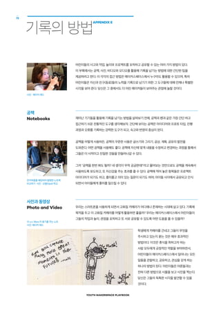 YOUTH MAKERSPACE PLAYBOOK
72
기록의 방법
APPENDIX E
어린이들의 사고와 작업, 놀이와 프로젝트를 포착하고 공유할 수 있는 여러 가지 방법이 있다.
이 부록에서는 공책, 사진, 비디오와 오디오를 활용해 기록을 남기는 방법에 대한 간단한 팁을
제공하려고 한다. 이 각각의 접근 방법은 메이커스페이스에서 누구라도 활용할 수 있으며, 특히
어린이들은 자신과 친구(동료)들의 노력을 기록으로 남기기 위한 그 도구들에 대해 언제나 특별한
시각을 보여 준다. 당신은 그 중에서도 더 어린 메이커들이 보여주는 관점에 놀랄 것이다.
재미난 기기들을 활용해 기록을 남기는 방법을 살펴보기 전에, 공책과 펜과 같은 가장 간단 하고
접근하기 쉬운 전통적인 도구를 생각해보자. 간단해 보이는 공책은 아이디어와 프로토 타입, 진행
과정과 오류를 기록하는 강력한 도구가 되고, 숙고와 반영의 중심이 된다.
공책을 어떻게 사용하든, 공책의 꾸준한 사용은 글쓰기와 그리기, 공상, 계획, 공유의 발전을
도와준다. 어떤 공책을 사용해도 좋다. 공책에 자신에 맞게 내용을 수정하고 변경하는 과정을 통해서
그들은 더 사적이고 친밀한 것들을 만들어나갈 수 있다.
그저 공책을 한번 봐도 될까? 네 생각이 무척 궁금한데!라고 물어보는 것만으로도 공책을 계속해서
사용하도록 유도하고, 또 자신감을 주는 효과를 줄 수 있다. 공책에 적어 놓은 항목들은 프로젝트
아이디어가 되기도 하고, 흥미롭고 의미 있는 질문이 되기도 하며, 아이들 사이에서 공유되고 인식
되면서 아이들에게 흥미를 일으킬 수 있다.
우리는 스마트폰을 사용하게 되면서 고화질 카메라가 어디에나 존재하는 시대에 살고 있다. 기록에
목적을 두고 이 고화질 카메라를 어떻게 활용하면 좋을까? 우리는 메이커스페이스에서 어린이들이
그들의 작업과 놀이, 관점을 포착하고 또 서로 공유할 수 있도록 어떤 도움을 줄 수 있을까?
학생에게 카메라를 건네고 그들이 무엇을
주시하고 있는지 묻는 것은 매우 효과적인
방법이다. 이것은 휴식을 취하고자 하는
사람 모두에게 긍정적인 역할을 부여하면서,
어린이들이 메이커스페이스에서 일어나는 모든
일들을 관찰하고, 공유하고, 관심을 갖게 하는
하나의 방법이 된다. 어린이들은 어른들과는
전혀 다른 방법으로 사물을 보고 사진을 찍는다.
당신은 그들의 독특한 시각을 발견할 수 있을
것이다.
사진 : 메이커 에드
공책
Notebooks
전자부품을 해킹하여 발명한 노트북
비교하기  사진 : 오팔(Opal) 학교
사진과 동영상
Photo and Video
10 y.o. Maxx.의 용기를 주는 노트
사진: 메이커 에드
 