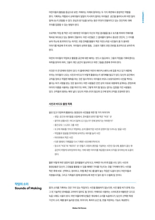 Maker Ed Korea
APPENDIXE
어린이들의 활동을 중심으로 보면, 카메라는 자제와 참여라는 두 가지 측면에서 중점적인 역할을
한다. 기록하는 역할로서 교육자들이 일일이 지시하지 않아도 아이들은 공간을 돌아다니며 어떤 일이
일어나는지 관찰할 수 있다. 관심과 호기심을 보이는 동안 무엇이 만들어지고 있는 것인지에 대해
주의를 집중할 수 있는 방법이 된다.
프로젝트 작업 중 찍은 사진 대부분은 아이들이 자신의 작업 결과물을 들고 포즈를 취하며 카메라를
똑바로 쳐다보고 있는 형태의 것들이다. 이런 사진들은 그 결과물이 얼마나 중요한 것인지, 그 가치를
보여 주는데 효과적이기는 하지만, 과정 전체를 틈틈이 찍은 자연스러운 사진들이 좀 더 풍부한
이야기를 제공해 주게 되며, 아이들의 성취와 협동, 고생과 기쁨의 과정 전반을 효과적으로 보여주게
된다.
여전히 아이들이 작업하고 활동할 공간에 대한 배려는 반드시 필요하다. 그들의 작업을 기록하겠다는
허락을 받아야 하며, 그들이 개인 공간이 필요하다고 하면 그들을 존중해 주어야 한다.
이것은 더 큰 문제와 연관이 있다. 이 플레이북은 어린이 메이커스페이스에 집중 하고 있기 때문에,
우리는 아이들이 나오는 사진과 비디오가 어떻게 활용되는지 생각해볼 필요가 있다. 당신의 공간에서
규칙을 정하고 적절한 예측을 하는 것은 필수적이다. 아이들의 부모나 보호자로부터 사진을 찍어도
좋다는 허가 서명을 받는 것은 필수이다. 어떤 사람들은 안전 상의 이유로 대중에게 공개되는 콘텐츠에
아이의 이름을 사용하는 것을 꺼리기도 하며, 그렇게 까지 할 필요는 없다는 입장을 가진 사람들도
있다. 규칙들의 범위는 매우 넓다. 당신의 커뮤니티의 필요와 요구에 맞게 규칙을 조정하면 된다.
사진과 비디오 촬영 목록
쓸모 있고 다양하게 활용되는 동영상과 사진들을 위한 몇 가지 아이디어
•셋업: 공간과 테이블을 포함해서, 준비물과 분위기를 찍은 비포 샷
•광각의 상황사진: 어디서 일어나고 있는가? 전체 분위기는 어떠한가?
•중간규모 / 소규모 그룹 사진
•도구와 재료를 가지고 작업하는 손의 클로즈업 사진과 감정이 잘 드러나는 얼굴 사진
•작업물과 얼굴을 한꺼번에 보여주는 테이블 높이 사진
•머리위에서 찍은 사진
•다른 형태의 기록물을 다시 기록한 사진(메타적이다!)
•장소의 비포와 애프터 샷: 만들기 과정의 혼란을 기념하는 사진인 동시에, 활동이 끝난 후
공간이 어떻게 되어있어야 하는 가에 대한 이미지를 제공함으로써 조직을 유지하는데 도움이
된다.
물론 이렇게 하면 굉장히 많은 결과물들이 남게 되고, 어쩌면 지나치게 많을 수도 있다. 사진과
동영상들은 당신이 그것들을 활용할 수 있을 때에만 가치를 지닌다는 것을 기억해야 한다. 사진을
찍은 후에 바로 선택하고, 정리하고, 라벨 혹은 태그를 붙여 놓는 작업은 도움이 된다. 어린이들과
자원봉사자들, 그리고 가족들이 함께 참여하도록 하면 이 일이 좀 더 수월해 질 것이다.
말과 소리를 기록하는 것은 가치 있는 작업이다. 사진을 활용하지 않는다면, 사진 촬영 허가 문제, 또는
그 외 기술적인 문제들을 고려하지 않아도 될 것이다. 카메라로 사용하는 스마트폰과 태블릿은 오디오
녹음 시에도 사용이 된다. 어떤 어플리케이션들은 계속해서 소리를 녹음하다가, 당신이 선택한 특정
기간의 소리, 예를 들어 놀라운 반응, 아이디어, 축하의 순간 등, 만을 저장하는 기능도 제공한다.
작업의 소리
Sounds of Making
 