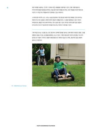 YOUTH MAKERSPACE PLAYBOOK
74 토론 과정을 녹음하는 것 또한 그것에서 멋진 내용들을 이끌어낼 수 있다. 인용 구를 제공하고
아이디어와 협업의 발전을 보여주는 모습 등의 토론 과정을 전사하는 것은 작업을 또다른 차원으로
이끈다. 이 작업 역시 자원봉사자가 참여할 수 있는 부분이다.
소리에 관한 마지막 노트: 소리는 사실상 영상에서 가장 중요한 부분이지만 때때로 간과 되어지는
부분이기도 하다. 음질이 나쁘면 아무리 영상이 아름답더라도 그 감동이 줄어들 수 있다. 여건이
허락된다면, 괜찮은 마이크에 투자하는 것이 도움이 될 수 있다. 하지만 아무리 좋지 않은 음질의
오디오라도 전사가 가능하다면 아이들의 목소리는 여전히 가시화 될 수 있다.
기록 작업 중 쉬는 시간을 갖는 것도 중요하다. 완벽한 장면을 놓치는 것에 대한 두려움은 종종 그것을
경험하고 즐길 수 있는 순간들을 방해하는 요소가 된다. 기록의 중요성은 아무리 강조해도 지나치지
않지만, 한 사람의 기억이나 경험이 몇몇 방법으로 기록되지 않는다고 해도, 환상적인 일은 분명히
일어나기 마련이다.
사진 : 코랩 팅커링 (CoLab Tinkering)
 