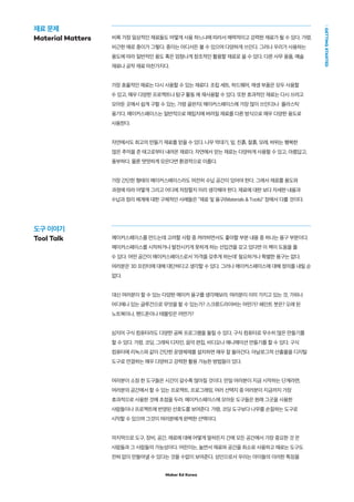 Maker Ed Korea
GETTINGSTARTED
비록 가장 일상적인 재료들도 어떻게 사용 하느냐에 따라서 매력적이고 강력한 재료가 될 수 있다. 가령,
비근한 예로 종이가 그렇다. 종이는 어디서든 볼 수 있으며 다양하게 쓰인다. 그러나 우리가 사용하는
용도에 따라 일반적인 용도 혹은 엄청나게 창조적인 활용할 재료로 쓸 수 있다. 다른 사무 용품, 예술
재료나 공작 재료 마찬가지다.
가장 효율적인 재료는 다시 사용할 수 있는 재료다. 조립 세트, 하드웨어, 재생 부품은 모두 사용할
수 있고, 매우 다양한 프로젝트나 탐구 활동 에 재사용할 수 있다. 또한 효과적인 재료는 다시 쓰려고
모아둔 곳에서 쉽게 구할 수 있는, 가령 골판지( 메이커스페이스에 가장 많이 쓰인다)나 플라스틱
용기다. 메이커스페이스는 일반적으로 매립지에 버려질 재료를 다른 방식으로 매우 다양한 용도로
사용한다.
자연에서도 최고의 만들기 재료를 얻을 수 있다. 나무 막대기, 잎, 진흙, 찰흙, 모레, 바위는 행복한
많은 추억을 준 태고로부터 내려온 재료다. 자연에서 얻는 재료는 다양하게 사용할 수 있고, 아름답고,
풍부하다. 물론 떳떳하게 모은다면 환경적으로 이롭다.
가장 간단한 형태의 메이커스페이스라도 여전히 수납 공간이 있어야 한다. 그래서 재료를 용도와
과정에 따라 어떻게 그리고 어디에 저장할지 미리 생각해야 한다. 재료에 대한 보다 자세한 내용과
수납과 정리 체계에 대한 구체적인 사례들은 "재료 및 용구(Materials & Tools)" 장에서 다룰 것이다.
메이커스페이스를 만드는데 고려할 사항 중 꺼려하면서도 좋아할 부분 내용 중 하나는 용구 부분이다.
메이커스페이스를 시작하거나 발전시키게 못하게 하는 선입견을 갖고 있다면 이 책이 도움을 줄
수 있다. 어떤 공간이 메이커스페이스로서 ‘자격을 갖추게 하는데’ 필요하거나 특별한 용구는 없다.
여러분은 3D 프린터에 대해 대단하다고 생각할 수 있다. 그러나 메이커스페이스에 대해 정의를 내릴 순
없다.
대신 여러분이 할 수 있는 다양한 메이커 용구를 생각해보라. 여러분이 이미 가지고 있는 것, 가위나
어디에나 있는 글루건으로 무엇을 할 수 있는가? 스크류드라이버는 어떤가? 페인트 붓은? 오래 된
노트북이나, 핸드폰이나 태블릿은 어떤가?
심지어 구식 컴퓨터라도 다양한 공짜 프로그램을 돌릴 수 있다. 구식 컴퓨터로 무수히 많은 만들기를
할 수 있다. 가령, 코딩, 그래픽 디자인, 음악 편집, 비디오나 애니메이션 만들기를 할 수 있다. 구식
컴퓨터에 리눅스와 같이 간단한 운영체제를 설치하면 매우 잘 돌아간다. 아날로그적 산출물을 디지털
도구로 연결하는 매우 다양하고 강력한 활용 가능한 방법들이 있다.
여러분이 소장 한 도구들은 시간이 갈수록 많아질 것이다. 만일 여러분이 지금 시작하는 단계라면,
여러분의 공간에서 할 수 있는 프로젝트, 프로그래밍, 여러 선택지 중 여러분이 지금까지 가장
효과적으로 사용한 것에 초점을 두라. 메이커스페이스에 모아둔 도구들은 원래 그곳을 사용한
사람들이나 프로젝트에 반영된 선호도를 보여준다. 가령, 코딩 도구보다 나무를 손질하는 도구로
시작할 수 있으며 그것이 여러분에게 완벽한 선택이다.
마지막으로 도구, 장비, 공간, 재료에 대해 어떻게 말하든지 간에 모든 공간에서 가장 중요한 것 은
사람들과 그 사람들의 가능성이다. 어린이는, 놀면서 재료와 공간을 최소로 사용하고 때로는 도구도
전혀 없이 만들어낼 수 있다는 것을 수없이 보여준다. 성인으로서 우리는 아이들의 이러한 특징을
재료 문제
Material Matters
도구 이야기
Tool Talk
 