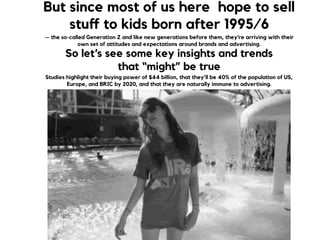 But since most of us here hope to sell
stuﬀ to kids born after 1995/6
— the so-called Generation Z and like new generations before them, they're arriving with their
own set of attitudes and expectations around brands and advertising.
So let’s see some key insights and trends  
that “might” be true
Studies highlight their buying power of $44 billion, that they’ll be 40% of the population of US,
Europe, and BRIC by 2020, and that they are naturally immune to advertising.
 