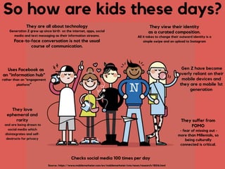 So how are kids these days?
They view their identity
as a curated composition. 
All it takes to change their outward identity is a
simple swipe and an upload to Instagram
Uses Facebook as
an “information hub”
rather than an “engagement
platform”
Checks social media 100 times per day
Source: https://www.mobilemarketer.com/ex/mobilemarketer/cms/news/research/18316.html
They are all about technology
Generation Z grew up since birth on the internet, apps, social
media and text messaging as their information streams.  
Face-to-face conversation is not the usual
course of communication.
Gen Z have become
overly reliant on their
mobile devices and
they are a mobile 1st
generation
They love
ephemeral and
rarity 
and are being drawn to
social media which
disintegrates and self-
destructs for privacy
They suﬀer from
FOMO 
- fear of missing out -
more than Millenials, so
being culturally
connected is critical.
 