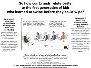 So how can brands relate better
to the ﬁrst generation of kids
who learned to swipe before they could wipe?
Generation Z 
has little to 
no impatience  
for things that 
don't work 
as intended.
If something doesn't work,
they're gone. If something
is slow, they'll move on. If
something errors out, they
won't come back.
This is a huge reason why
big brands are (and those
that aren't, should consider)
spending money on building
exceptional and cutting
edge mobile , digital,
phygital experiences.
Generation Z  
doesn't pay 
attention to ads.  
They pay attention 
to value. 
They want resources, channels
and proﬁles that give them  
what they’re looking for,
whether that is entertainment,
knowledge or tutorials.  
 
If you put too many gates in
front of them, they won’t even
bother complaining. They’ll just
move on and ﬁnd the next great
resource..
If your advertising strategy
entails mobile pop-up ads or
banners, you are way, way
behind
Generation Z watches a whole lot of online videos.  
32% of Generation Z watches videos online for an hour or more, per day,  
with 30% watching two hours of video, and 21% watching three hours.  
That's a lot of video.
If your brand isn't investing in this medium,  
again, you aren't paying attention to where things are headed. 
It's going to take you a bit of time to ﬁgure out what kinds of videos resonate with your target audience
source: https://www.inc.com/nicolas-cole/5-things-brands-can-do-to-attract-generation-z-as-consumers-and-potential-employ.html
 