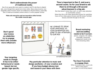 Don't underestimate the power  
of traditional media; 
Gen Z are generally more open to outdoor and TV ads than to digital
ads, even though they spend more time online. Stop using invasive, non-
skippable online formats which are disliked by all generations, especially
Gen Z. Embrace branded content which is a more popular format.
Make ads interactive and use innovative online formats
like mobile rewards apps.
 
Pay particular attention to music and
design aesthetics of your creative and 
If you have budget always test  
and research your ideas with them
You have 8 seconds  
to engage them 
When developing video, ensure ads
deliver early impact  
and intrigue to avoid being skipped
Your targeting  
needs to change.  
It has to be either
behavioural or needs-
based, but not
gender/age speciﬁc.
Time is important to Gen Z, and every
second counts. So for your brand to ask
them to sit through a 30-second
advertisement is a big ask.
But that doesn’t mean they can’t, or won’t, pay attention
to worthwhile content.  
Note that this is the same generation known for watching
hours of live video-game streams and 20-minute YouTube
beauty tutorials through to the end.
Don’t spend 
your money 
on celebrities  
try to engage
them with youtube
micro inﬂuencers
Brand marketing
and storytelling  
needs to be 5-screen:
phone, computer, TV, tablet,
wearable, and brand
engagement needs to be
live-streaming video
 