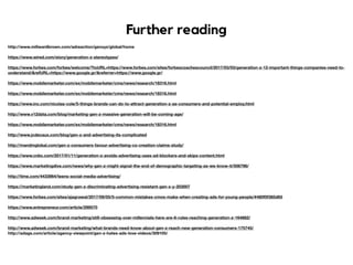 Further reading
http://www.millwardbrown.com/adreaction/genxyz/global/home
https://www.wired.com/story/generation-z-stereotypes/
https://www.forbes.com/forbes/welcome/?toURL=https://www.forbes.com/sites/forbescoachescouncil/2017/03/03/generation-z-12-important-things-companies-need-to-
understand/&refURL=https://www.google.gr/&referrer=https://www.google.gr/
https://www.mobilemarketer.com/ex/mobilemarketer/cms/news/research/18316.html
https://www.mobilemarketer.com/ex/mobilemarketer/cms/news/research/18316.html
https://www.inc.com/nicolas-cole/5-things-brands-can-do-to-attract-generation-z-as-consumers-and-potential-employ.html
http://www.v12data.com/blog/marketing-gen-z-massive-generation-will-be-coming-age/
https://www.mobilemarketer.com/ex/mobilemarketer/cms/news/research/18316.html
http://www.jcdecaux.com/blog/gen-z-and-advertising-its-complicated
http://mandmglobal.com/gen-z-consumers-favour-advertising-co-creation-claims-study/
https://www.cnbc.com/2017/01/11/generation-z-avoids-advertising-uses-ad-blockers-and-skips-content.html
https://www.marketingdive.com/news/why-gen-z-might-signal-the-end-of-demographic-targeting-as-we-know-it/506796/
http://time.com/4433964/teens-social-media-advertising/
https://marketingland.com/study-gen-z-discriminating-advertising-resistant-gen-x-y-203007
https://www.forbes.com/sites/ajagrawal/2017/09/05/5-common-mistakes-cmos-make-when-creating-ads-for-young-people/#480f0f385d65
https://www.entrepreneur.com/article/299570
http://www.adweek.com/brand-marketing/still-obsessing-over-millennials-here-are-6-rules-reaching-generation-z-164882/
http://www.adweek.com/brand-marketing/what-brands-need-know-about-gen-z-reach-new-generation-consumers-175745/
http://adage.com/article/agency-viewpoint/gen-z-hates-ads-love-videos/309105/
 