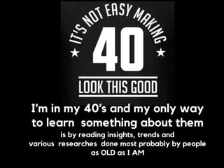 I’m in my 40’s and my only way  
to learn something about them  
is by reading insights, trends and  
various researches done most probably by people
as OLD as I AM
 
