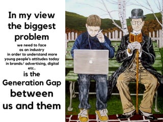 In my view
the biggest
problem  
we need to face  
as an industry 
in order to understand more
young people’s attitudes today
in brands/ advertising, digital
etc..
is the  
Generation Gap
between
us and them
 