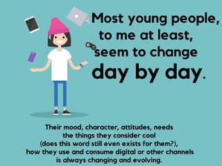 Most young people,
to me at least,
seem to change
day by day.
Their mood, character, attitudes, needs  
the things they consider cool
(does this word still even exists for them?),  
how they use and consume digital or other channels  
is always changing and evolving.
 