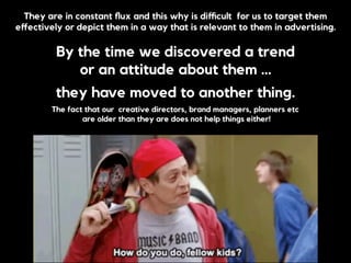 They are in constant ﬂux and this why is diﬃcult for us to target them
eﬀectively or depict them in a way that is relevant to them in advertising.
By the time we discovered a trend
or an attitude about them …
they have moved to another thing.
The fact that our creative directors, brand managers, planners etc
are older than they are does not help things either!
 