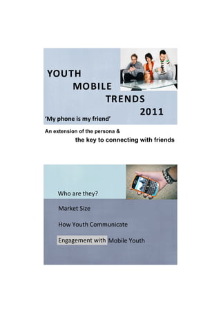 YOUTH
        MOBILE
                  TRENDS    
                         2011
‘My phone is my friend’
An extension of the persona &
           the key to connecting with friends




    Who are they?

     Market Size

     How Youth Communicate

     Engagement with
     How to Market to Mobile Youth
 