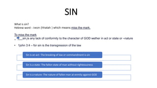 SIN
What is sin?
Hebrew word - ‫חטאה‬ (hhatah ) which means miss the mark.
To miss the mark
sin is any lack of conformity to the character of GOD wether in act or state or –nature
• 1john 3:4 – for sin is the transgression of the law
Sin is an act- The breaking of law or commandment is sin
Sin is a state- The fallen state of man without righteousness
Sin is a nature- The nature of fallen man at enmity against GOD
 