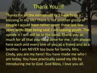 Thank You!!!Thanks for all the memories! Ya’ll have been a blessing in my life! There is not another group of people I would have rather spent these last few years with. That being said. I am leaving youth. The upside is I will still be in the band. Thank you so much for all that you have done for me. I am always here each and every one of you as a friend and as a brother. I am NEVER too busy for family. Mrs. Cindy, you are my hero! You have made me who I am today. You have practically saved my life by introducing me to God. God Bless, I love you all.