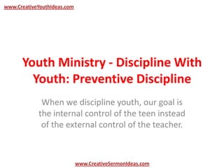 www.CreativeYouthIdeas.com




      Youth Ministry - Discipline With
        Youth: Preventive Discipline
             When we discipline youth, our goal is
            the internal control of the teen instead
             of the external control of the teacher.



                             www.CreativeSermonIdeas.com
 