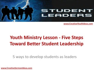 Youth Ministry Lesson - Five Steps
Toward Better Student Leadership
5 ways to develop students as leaders
www.CreativeYouthIdeas.com
www.CreativeSermonIdeas.com
 