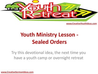 Youth Ministry Lesson -
Sealed Orders
Try this devotional idea, the next time you
have a youth camp or overnight retreat
www.CreativeYouthIdeas.com
www.CreativeSermonIdeas.com
 