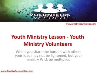 Youth Ministry Lesson - Youth
Ministry Volunteers
When you share the burden with others
your load may not be lightened, but your
ministry WILL be multiplied.
www.CreativeYouthIdeas.com
www.CreativeSermonIdeas.com
 