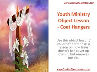 www.CreativeYouthIdeas.com

Youth Ministry
Object Lesson
- Coat Hangers
Use this object lesson /
children’s sermon as a
lesson on how Jesus
doesn’t just cover up
our sin, but removes
our sin.
www.CreativeObjectLessons.com

 