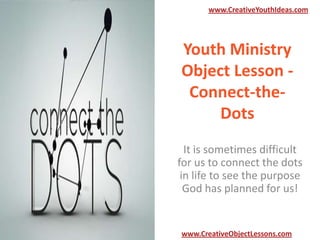 www.CreativeYouthIdeas.com

Youth Ministry
Object Lesson Connect-theDots
It is sometimes difficult
for us to connect the dots
in life to see the purpose
God has planned for us!

www.CreativeObjectLessons.com

 
