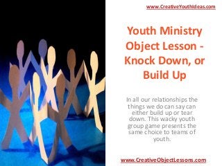 www.CreativeYouthIdeas.com

Youth Ministry
Object Lesson Knock Down, or
Build Up
In all our relationships the
things we do can say can
either build up or tear
down. This wacky youth
group game presents the
same choice to teams of
youth.
www.CreativeObjectLessons.com

 