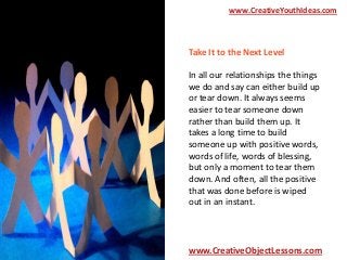 www.CreativeYouthIdeas.com

Take It to the Next Level
In all our relationships the things
we do and say can either build up
or tear down. It always seems
easier to tear someone down
rather than build them up. It
takes a long time to build
someone up with positive words,
words of life, words of blessing,
but only a moment to tear them
down. And often, all the positive
that was done before is wiped
out in an instant.

www.CreativeObjectLessons.com

 