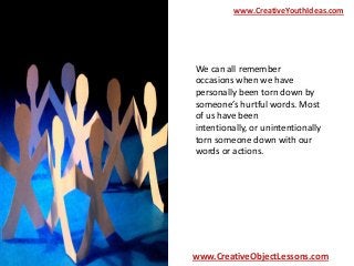 www.CreativeYouthIdeas.com

We can all remember
occasions when we have
personally been torn down by
someone’s hurtful words. Most
of us have been
intentionally, or unintentionally
torn someone down with our
words or actions.

www.CreativeObjectLessons.com

 