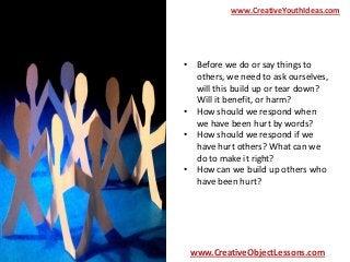 www.CreativeYouthIdeas.com

• Before we do or say things to
others, we need to ask ourselves,
will this build up or tear down?
Will it benefit, or harm?
• How should we respond when
we have been hurt by words?
• How should we respond if we
have hurt others? What can we
do to make it right?
• How can we build up others who
have been hurt?

www.CreativeObjectLessons.com

 