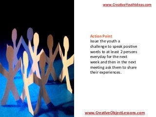 www.CreativeYouthIdeas.com

Action Point
Issue the youth a
challenge to speak positive
words to at least 2 persons
everyday for the next
week and then in the next
meeting ask them to share
their experiences.

www.CreativeObjectLessons.com

 
