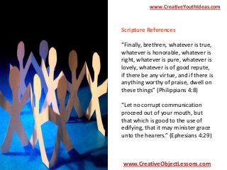 www.CreativeYouthIdeas.com

Scripture References
“Finally, brethren, whatever is true,
whatever is honorable, whatever is
right, whatever is pure, whatever is
lovely, whatever is of good repute,
if there be any virtue, and if there is
anything worthy of praise, dwell on
these things” (Philippians 4:8)
“Let no corrupt communication
proceed out of your mouth, but
that which is good to the use of
edifying, that it may minister grace
unto the hearers.” (Ephesians 4:29)

www.CreativeObjectLessons.com

 