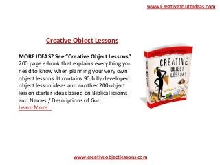 www.CreativeYouthIdeas.com

Creative Object Lessons
MORE IDEAS? See “Creative Object Lessons”
200 page e-book that explains everything you
need to know when planning your very own
object lessons. It contains 90 fully developed
object lesson ideas and another 200 object
lesson starter ideas based on Biblical idioms
and Names / Descriptions of God.
Learn More…

www.creativeobjectlessons.com

 