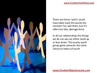 www.CreativeYouthIdeas.com

There are times I wish I could
have taken back the words the
moment I’ve said them, but it’s
often too late; damage done.
In all our relationships the things
we do can say can either build up
or tear down. This wacky youth
group game presents the same
choice to teams of youth

www.CreativeObjectLessons.com

 