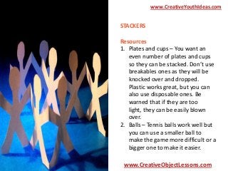 www.CreativeYouthIdeas.com

STACKERS
Resources
1. Plates and cups – You want an
even number of plates and cups
so they can be stacked. Don’t use
breakables ones as they will be
knocked over and dropped.
Plastic works great, but you can
also use disposable ones. Be
warned that if they are too
light, they can be easily blown
over.
2. Balls – Tennis balls work well but
you can use a smaller ball to
make the game more difficult or a
bigger one to make it easier.
www.CreativeObjectLessons.com

 
