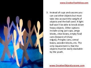 www.CreativeYouthIdeas.com

3. Instead of cups and saucers you
can use other objects but must
take into account the weight of
objects and the ball used. A light
ball won’t be able to knock down
heavy objects. Other options
include using just cups, jenga
blocks, shoe boxes, empty food
cans (beware of sharp
edges), Pringles cans, cereal
boxes, wooden blocks, etc. The
only requirement is that the
objects must be easily stackable
by the youth.

www.CreativeObjectLessons.com

 