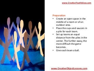 www.CreativeYouthIdeas.com

Preparation
• Create an open space in the
middle of a room or of an
outdoor area.
• Place the cups and saucers in
a pile for each team.
• Set up teams an equal
distance from the piles in the
center. The further away, the
more difficult the game
becomes.
• Give each team a ball.

www.CreativeObjectLessons.com

 