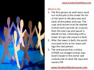 www.CreativeYouthIdeas.com

What to Do
1. The first person on each team must
run to the pile in the center for his
or her team in the play area and
stack all the plates and cups. The
cups and saucers must be stacked
so that each cup rests on a saucer,
then the next cup and saucer is
placed on top, continuing until a
tower of cups and saucers is built.
2. After the tower is built, the youth
runs back to his or her team and
tags the next person.
3. The next person has a choice.
EITHER run straight to their own
team’s tower in the center and
unstuck and re-stack the cups and
saucers OR
www.CreativeObjectLessons.com

 