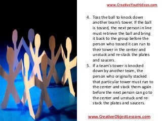 www.CreativeYouthIdeas.com

4. Toss the ball to knock down
another team’s tower. If the ball
is tossed, the next person in line
must retrieve the ball and bring
it back to the group before the
person who tossed it can run to
their tower in the center and
unstuck and re-stack the plates
and saucers.
5. If a team’s tower is knocked
down by another team, the
person who originally stacked
that particular tower must run to
the center and stack them again
before the next person can go to
the center and unstuck and restack the plates and saucers.
www.CreativeObjectLessons.com

 
