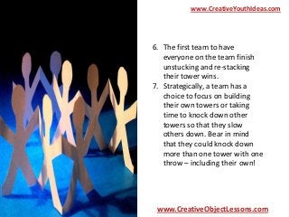 www.CreativeYouthIdeas.com

6. The first team to have
everyone on the team finish
unstucking and re-stacking
their tower wins.
7. Strategically, a team has a
choice to focus on building
their own towers or taking
time to knock down other
towers so that they slow
others down. Bear in mind
that they could knock down
more than one tower with one
throw – including their own!

www.CreativeObjectLessons.com

 