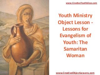 www.CreativeYouthIdeas.com

Youth Ministry
Object Lesson Lessons for
Evangelism of
Youth: The
Samaritan
Woman
www.CreativeObjectLessons.com

 