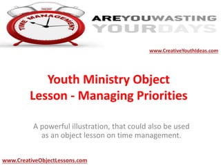 Youth Ministry Object
Lesson - Managing Priorities
A powerful illustration, that could also be used
as an object lesson on time management.
www.CreativeYouthIdeas.com
www.CreativeObjectLessons.com
 