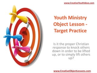 www.CreativeYouthIdeas.com

Youth Ministry
Object Lesson Target Practice
Is it the proper Christian
response to knock others
down in order to be lifted
up, or to simply lift others
up?

www.CreativeObjectLessons.com

 