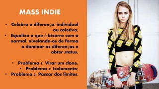 MASS INDIE 
• Celebra a diferença, individual 
ou coletiva; 
• Equaliza o que é bizarro com o 
normal, nivelando-os de forma 
a dominar as diferenças e 
obter status; 
• Problema 1: Virar um clone; 
• Problema 2: Isolamento; 
• Problema 3: Passar dos limites. 
 