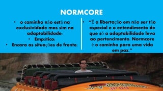 NORMCORE 
• o caminho não está na 
exclusividade mas sim na 
adaptabilidade; 
• Empático; 
• Encara as situações de frente; 
• “É a libertação em não ser tão 
especial e o entendimento de 
que só a adaptabilidade leva 
ao pertencimento. Normcore 
é o caminho para uma vida 
em paz.” 
