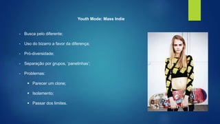 Youth Mode: Mass Indie 
- Busca pelo diferente; 
- Uso do bizarro a favor da diferença; 
- Pró-diversidade; 
- Separação por grupos, ‘panelinhas’; 
- Problemas: 
 Parecer um clone; 
 Isolamento; 
 Passar dos limites. 
 